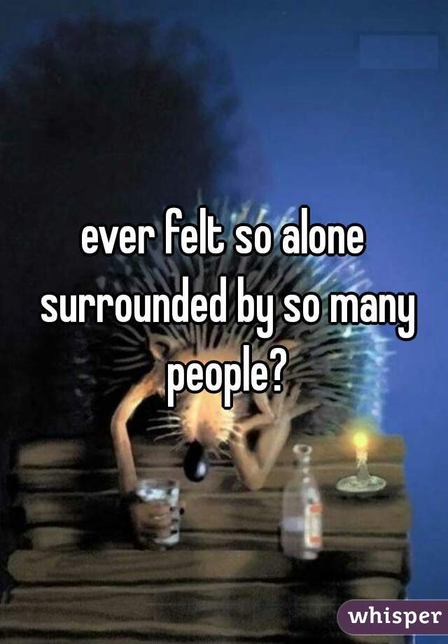 ever felt so alone surrounded by so many people?
