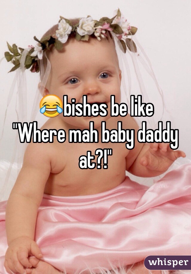 😂bishes be like 
"Where mah baby daddy at?!"