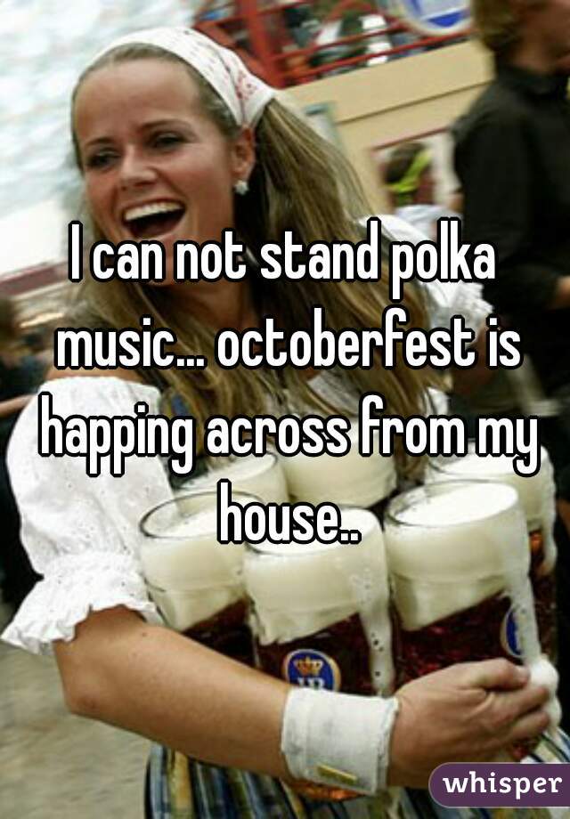 I can not stand polka music... octoberfest is happing across from my house..