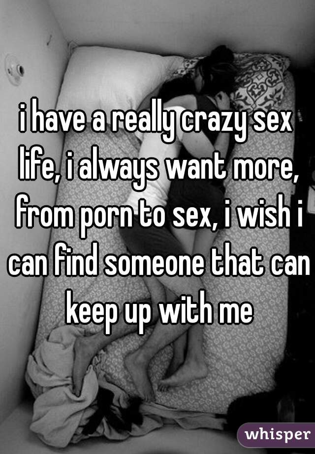 i have a really crazy sex life, i always want more, from porn to sex, i wish i can find someone that can keep up with me