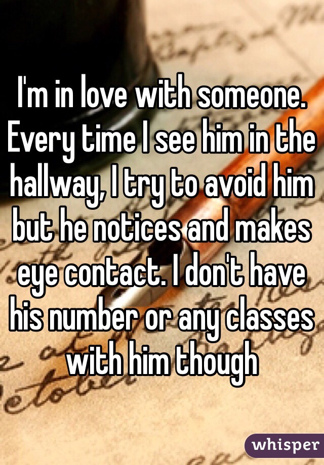 I'm in love with someone. Every time I see him in the hallway, I try to avoid him but he notices and makes eye contact. I don't have his number or any classes with him though