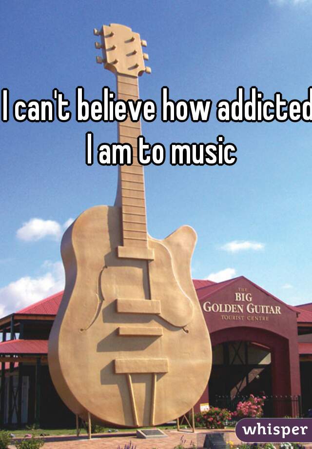 I can't believe how addicted I am to music