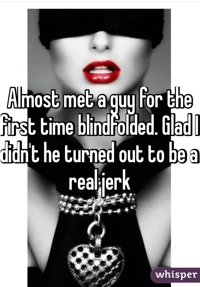 Almost met a guy for the first time blindfolded. Glad I didn't he turned out to be a real jerk
