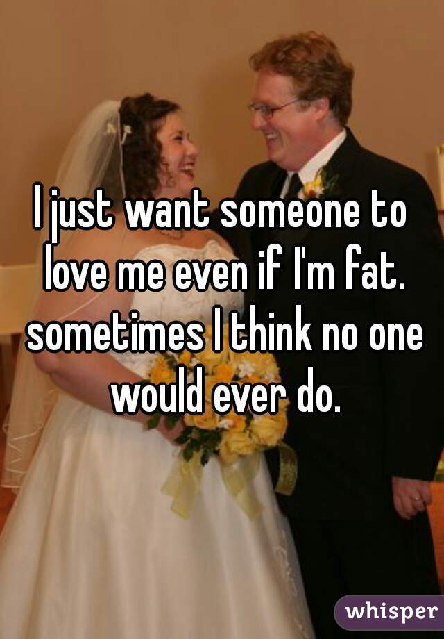 I just want someone to love me even if I'm fat. sometimes I think no one would ever do.
