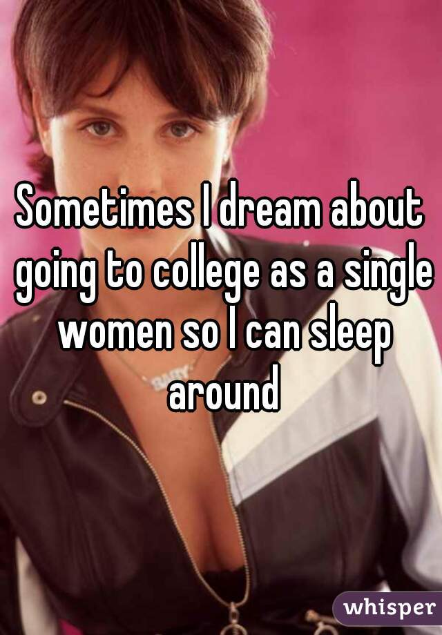 Sometimes I dream about going to college as a single women so I can sleep around