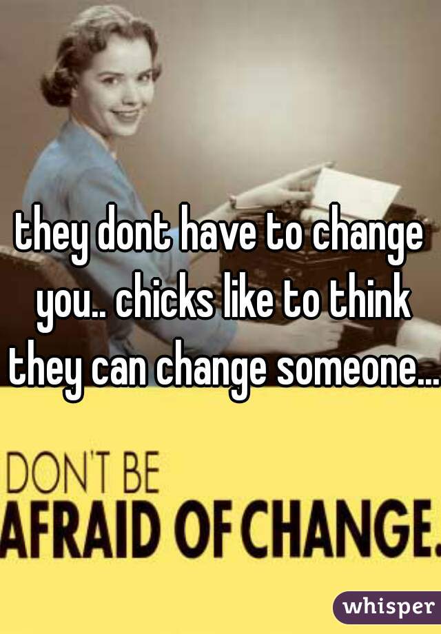 they dont have to change you.. chicks like to think they can change someone... 