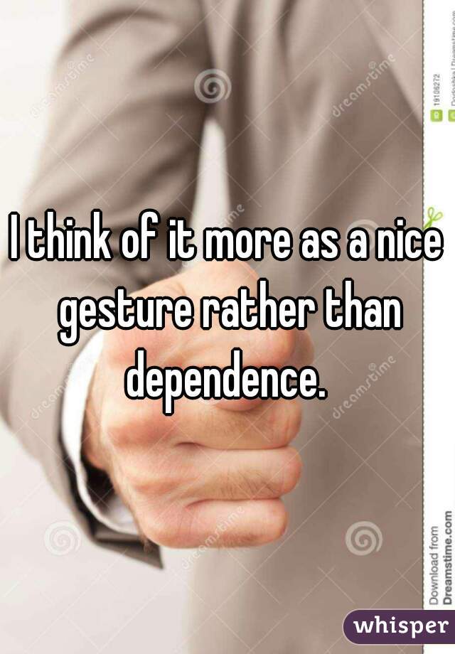 I think of it more as a nice gesture rather than dependence. 