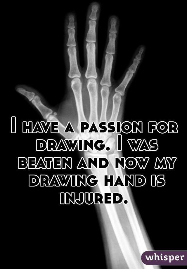 I have a passion for drawing. I was beaten and now my drawing hand is injured. 