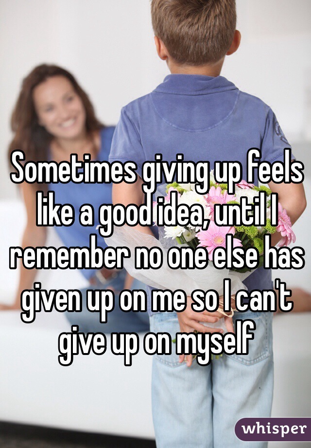 Sometimes giving up feels like a good idea, until I remember no one else has given up on me so I can't give up on myself 