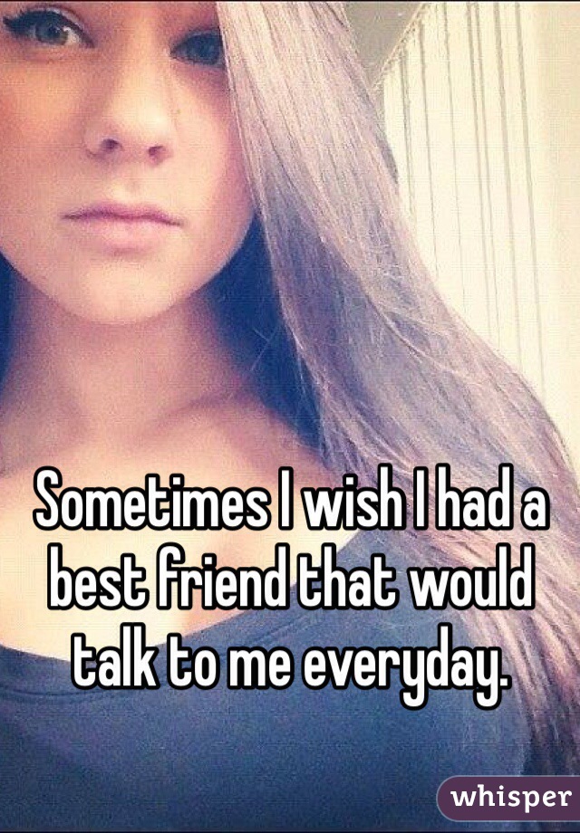 Sometimes I wish I had a best friend that would talk to me everyday. 
