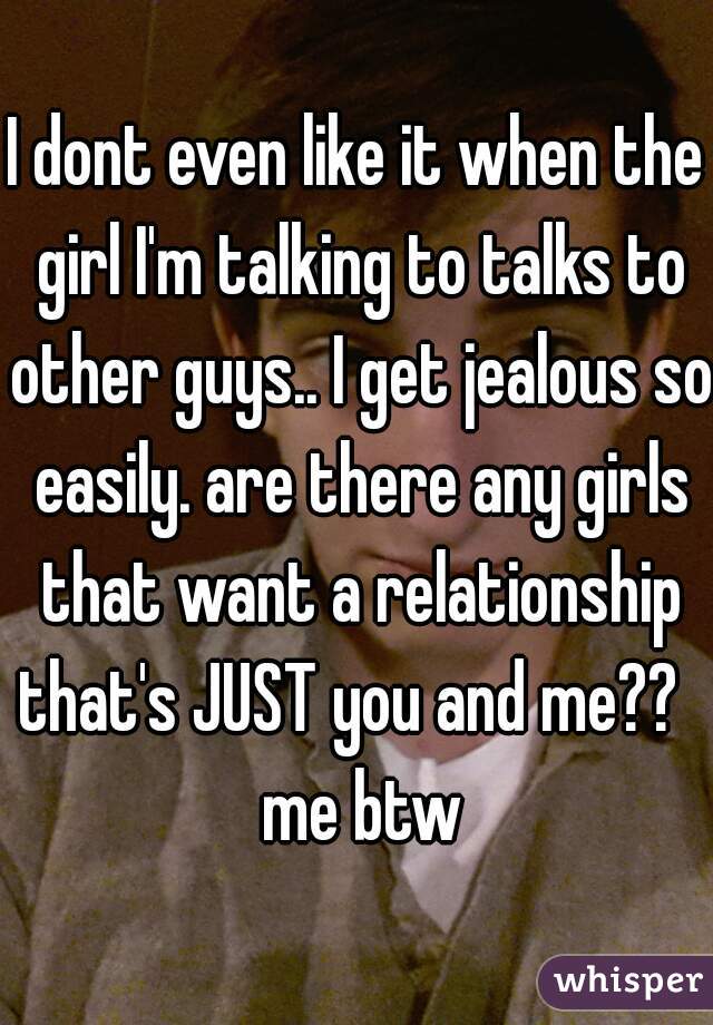 I dont even like it when the girl I'm talking to talks to other guys.. I get jealous so easily. are there any girls that want a relationship that's JUST you and me??   me btw