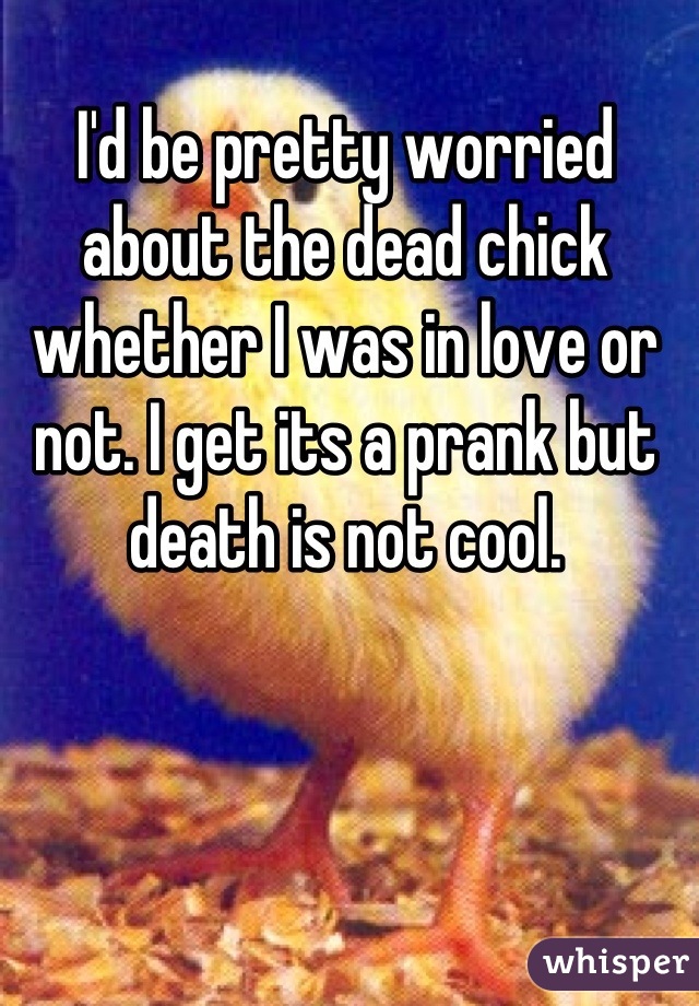 I'd be pretty worried about the dead chick whether I was in love or not. I get its a prank but death is not cool.