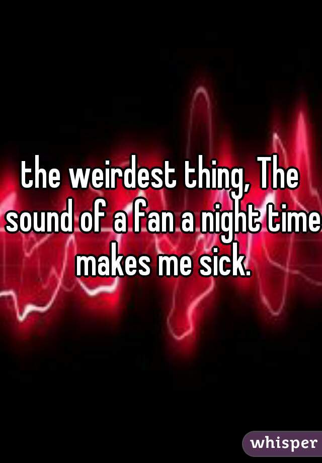 the weirdest thing, The sound of a fan a night time makes me sick.