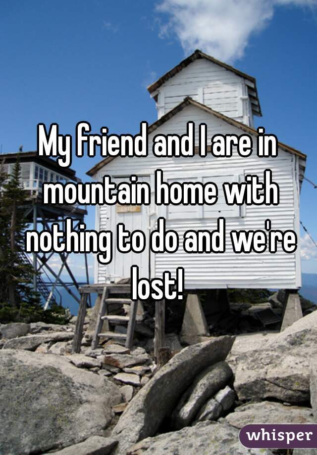 My friend and I are in mountain home with nothing to do and we're lost! 