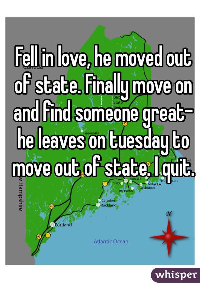 Fell in love, he moved out of state. Finally move on and find someone great- he leaves on tuesday to move out of state. I quit. 