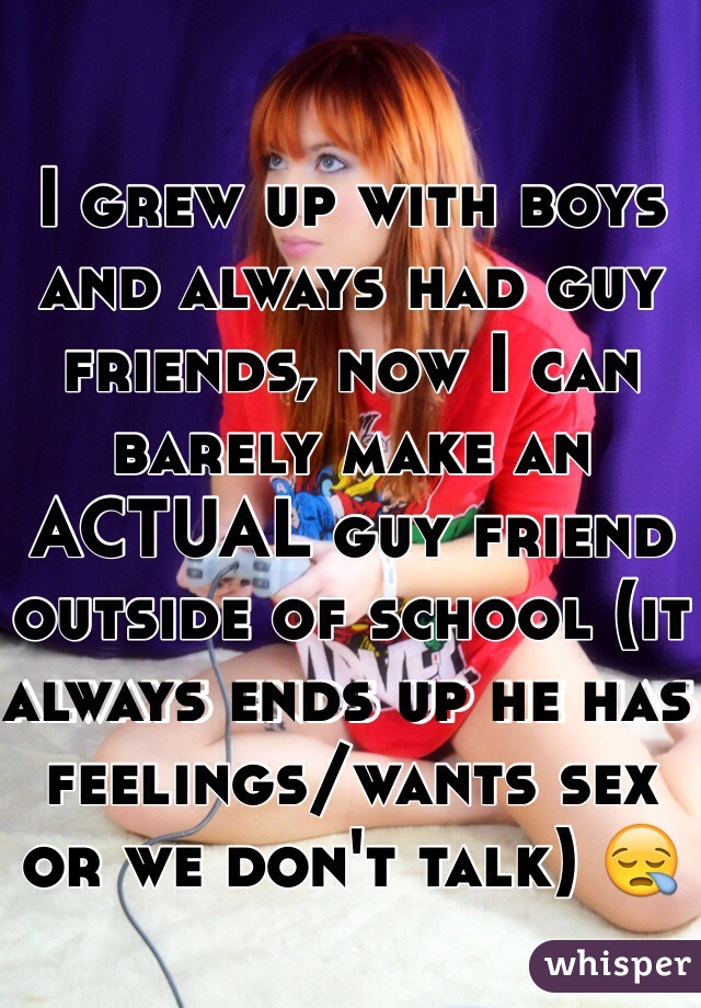 I grew up with boys and always had guy friends, now I can barely make an ACTUAL guy friend outside of school (it always ends up he has feelings/wants sex or we don't talk) 😪