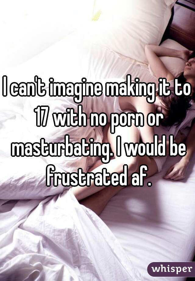 I can't imagine making it to 17 with no porn or masturbating. I would be frustrated af.