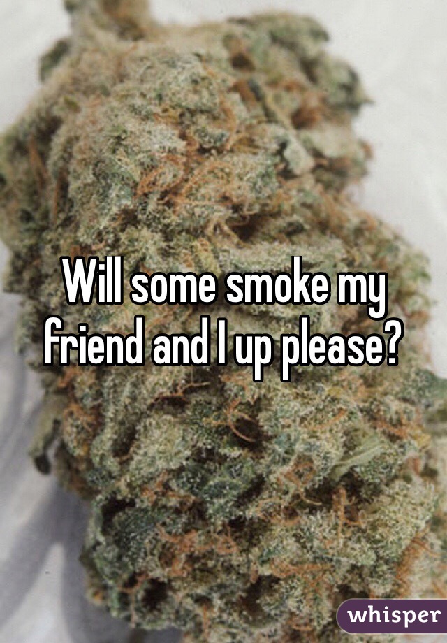 Will some smoke my friend and I up please?

