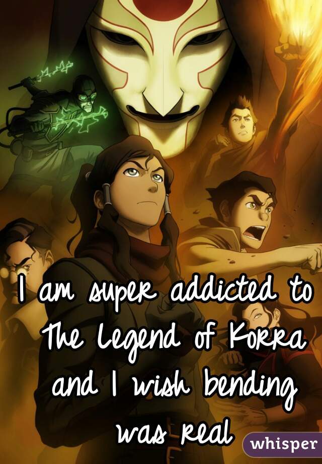 I am super addicted to The Legend of Korra and I wish bending was real
