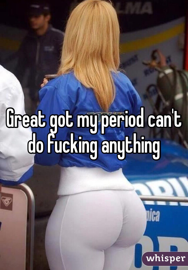Great got my period can't do fucking anything