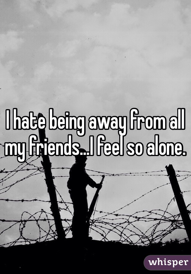 I hate being away from all my friends...I feel so alone.