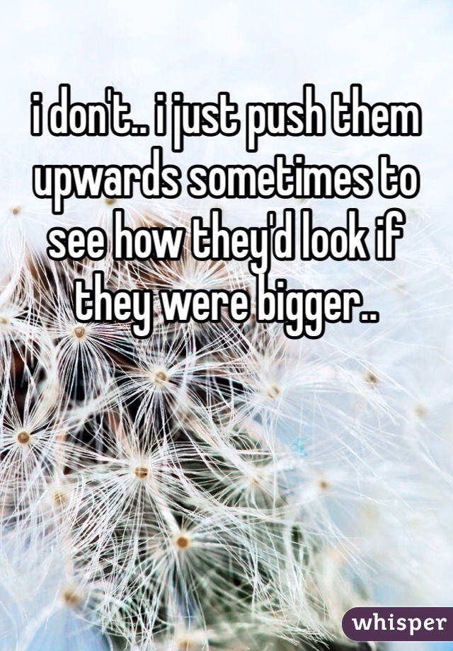 i don't.. i just push them upwards sometimes to see how they'd look if they were bigger.. 
