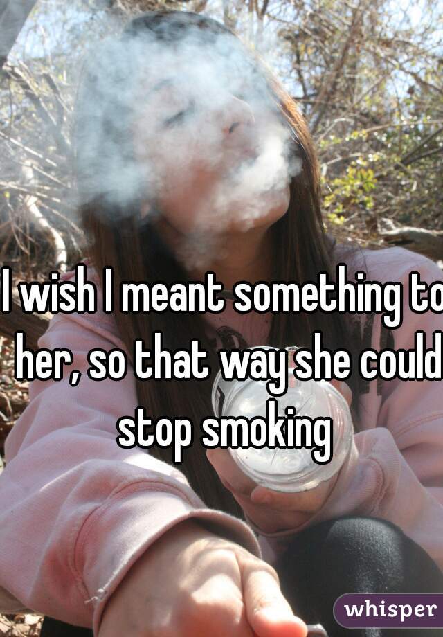 I wish I meant something to her, so that way she could stop smoking 