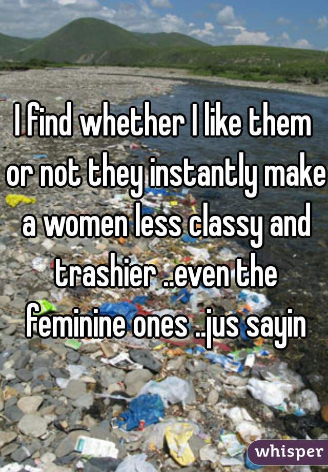 I find whether I like them or not they instantly make a women less classy and trashier ..even the feminine ones ..jus sayin