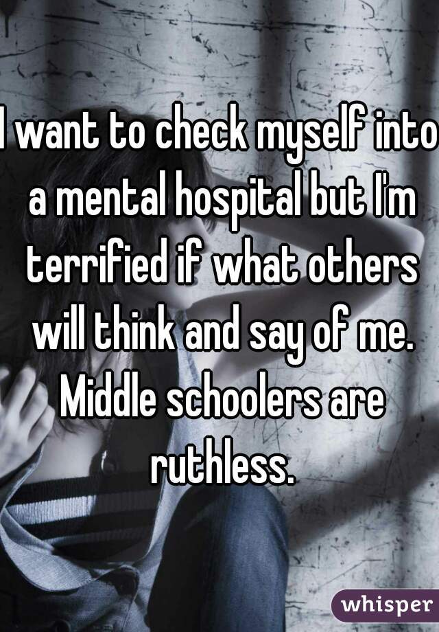 I want to check myself into a mental hospital but I'm terrified if what others will think and say of me. Middle schoolers are ruthless.
