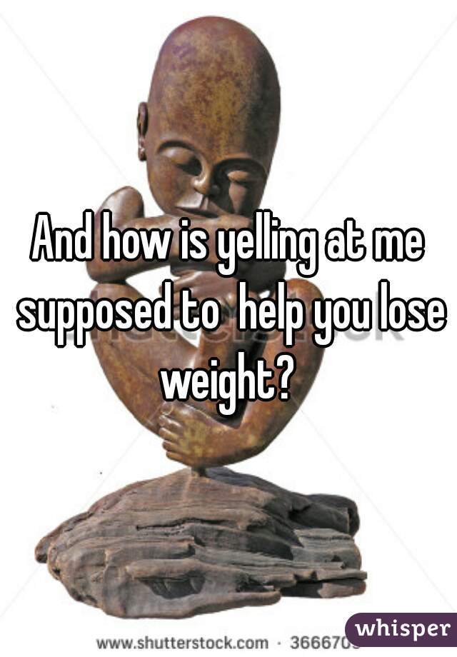 And how is yelling at me supposed to  help you lose weight? 