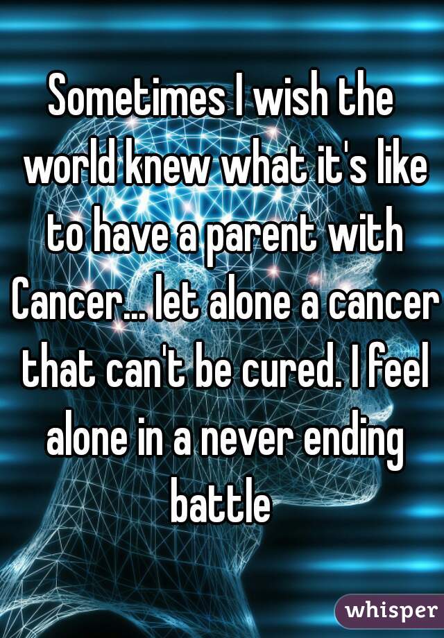 Sometimes I wish the world knew what it's like to have a parent with Cancer... let alone a cancer that can't be cured. I feel alone in a never ending battle 
