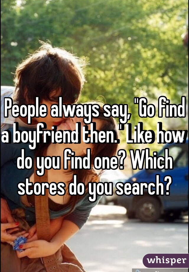 People always say, "Go find a boyfriend then." Like how do you find one? Which stores do you search?