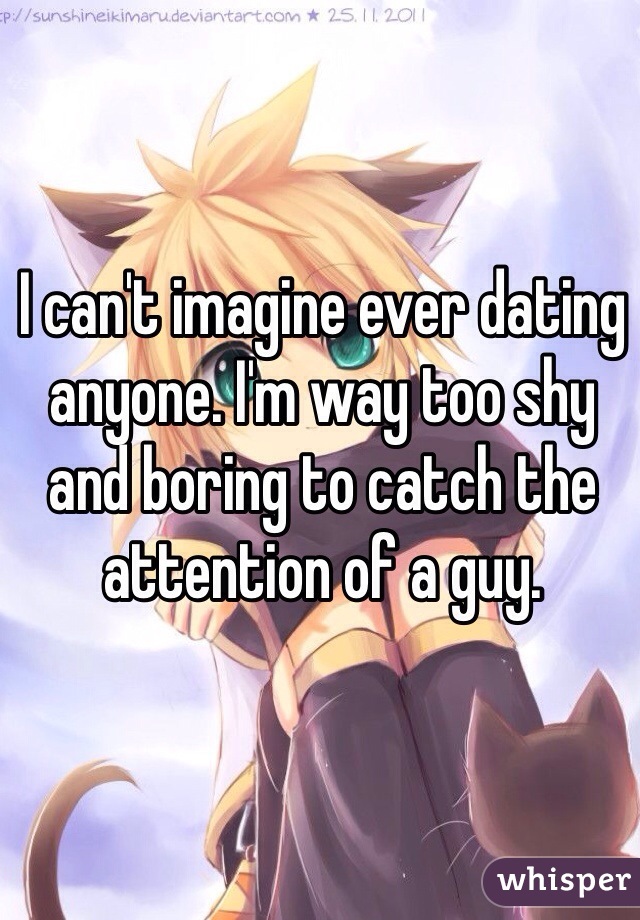 I can't imagine ever dating anyone. I'm way too shy and boring to catch the attention of a guy.