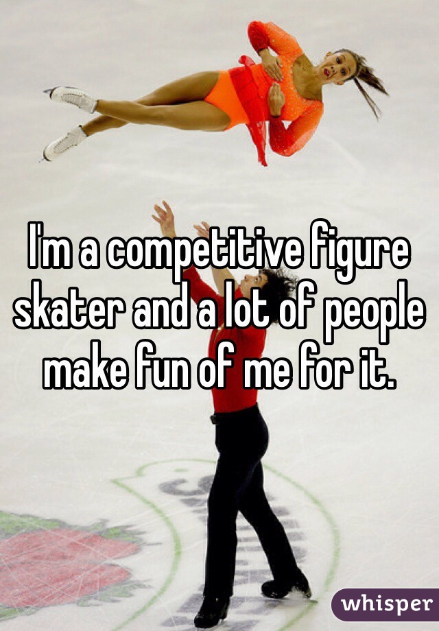 I'm a competitive figure skater and a lot of people make fun of me for it. 
