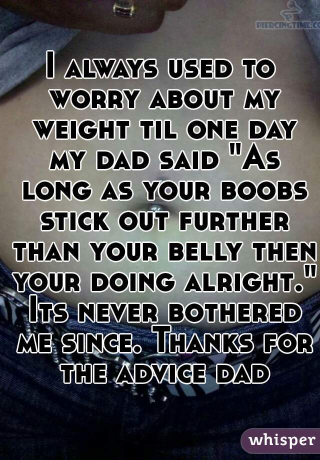 I always used to worry about my weight til one day my dad said "As long as your boobs stick out further than your belly then your doing alright." Its never bothered me since. Thanks for the advice dad