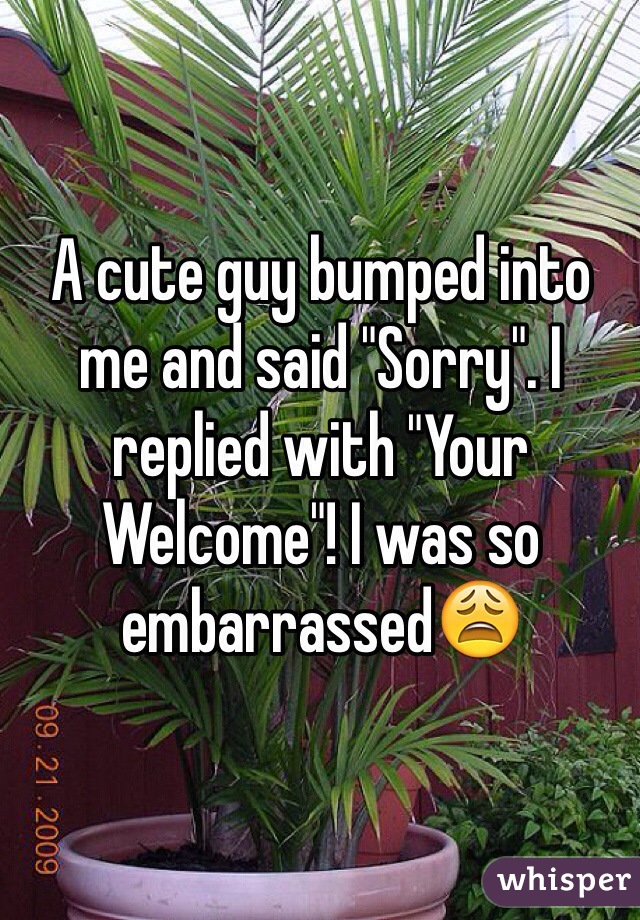 A cute guy bumped into me and said "Sorry". I replied with "Your Welcome"! I was so embarrassed😩