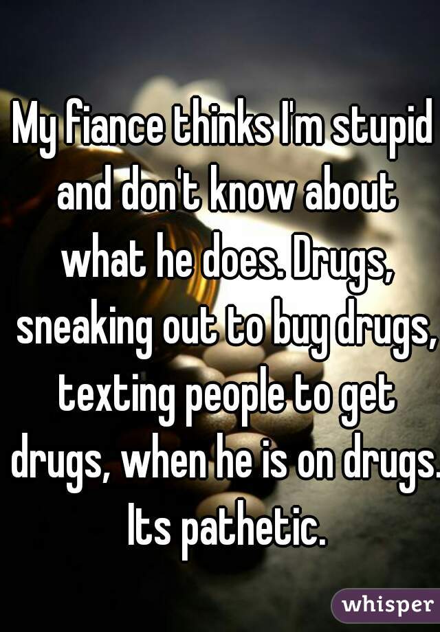 My fiance thinks I'm stupid and don't know about what he does. Drugs, sneaking out to buy drugs, texting people to get drugs, when he is on drugs. Its pathetic.