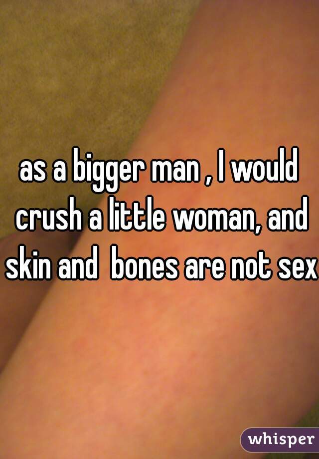 as a bigger man , I would crush a little woman, and skin and  bones are not sexy