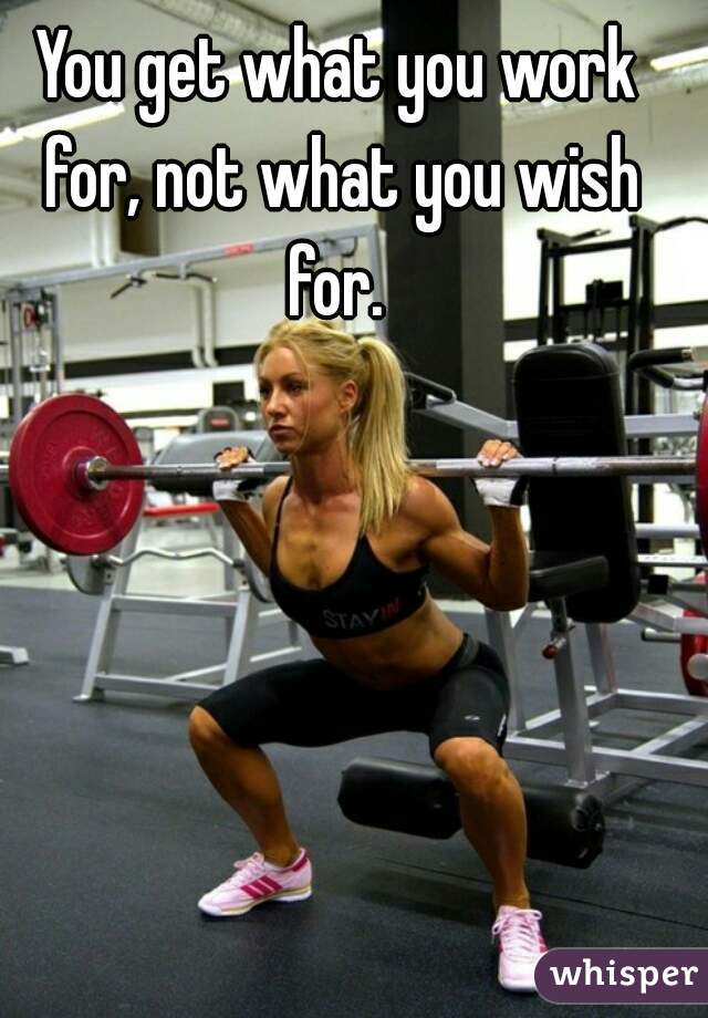 You get what you work for, not what you wish for. 