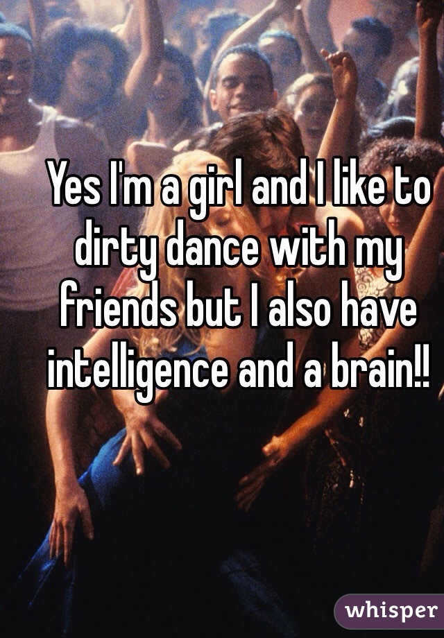 Yes I'm a girl and I like to dirty dance with my friends but I also have intelligence and a brain!! 