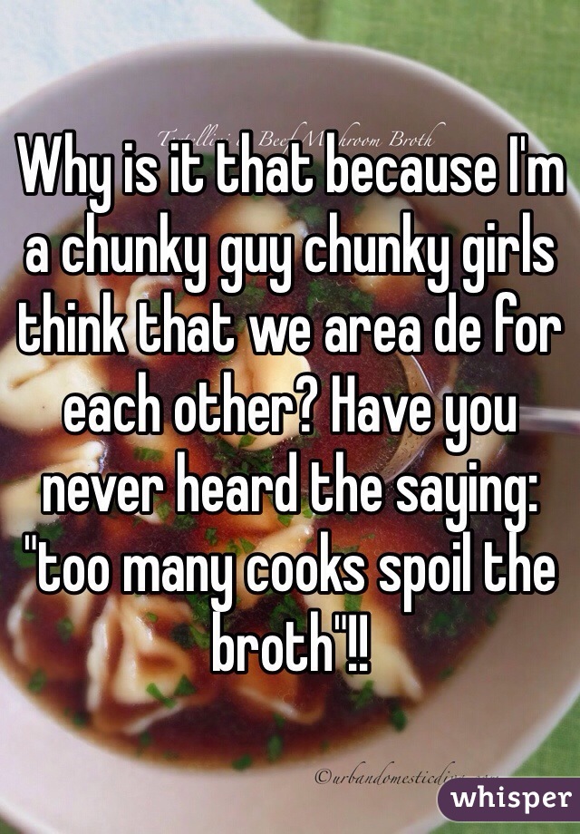 Why is it that because I'm a chunky guy chunky girls think that we area de for each other? Have you never heard the saying: "too many cooks spoil the broth"!!