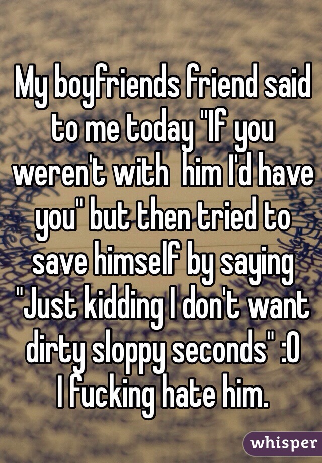My boyfriends friend said to me today "If you weren't with  him I'd have you" but then tried to save himself by saying "Just kidding I don't want dirty sloppy seconds" :O 
I fucking hate him.