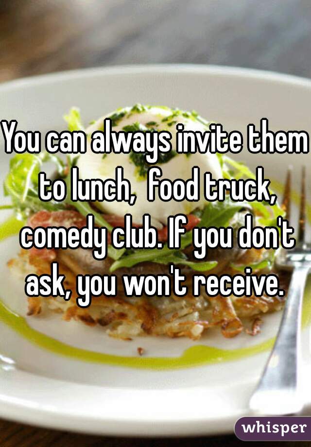 You can always invite them to lunch,  food truck, comedy club. If you don't ask, you won't receive. 