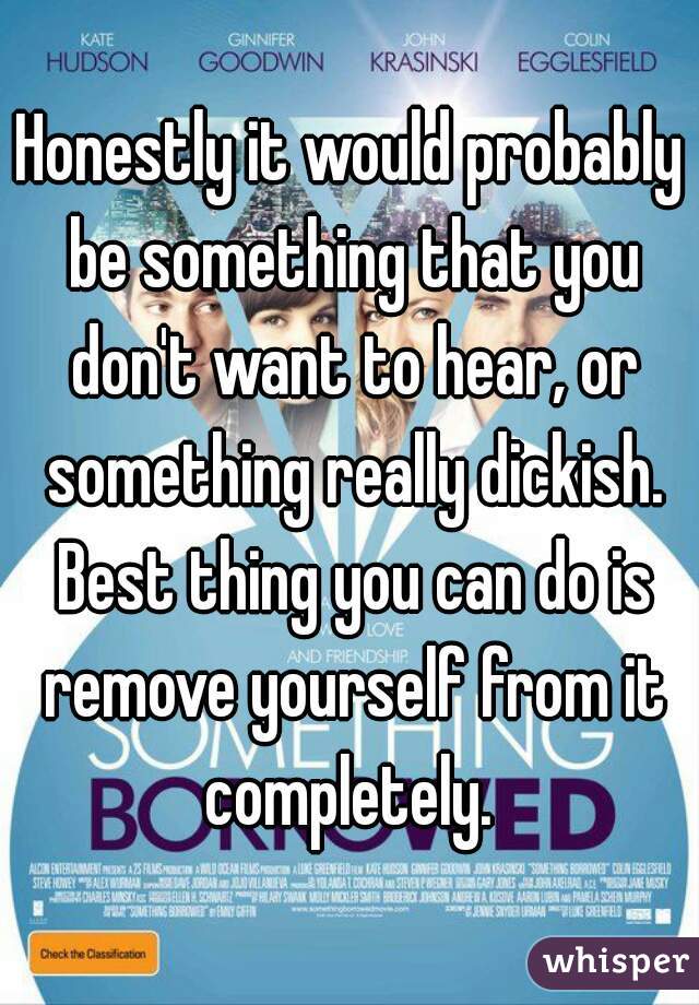 Honestly it would probably be something that you don't want to hear, or something really dickish. Best thing you can do is remove yourself from it completely. 
