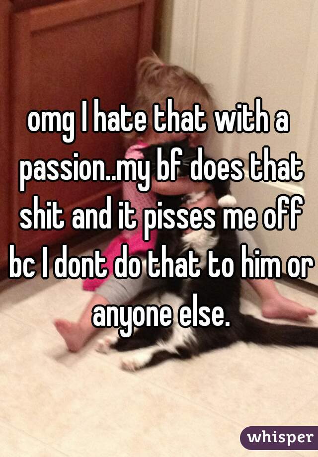 omg I hate that with a passion..my bf does that shit and it pisses me off bc I dont do that to him or anyone else.
