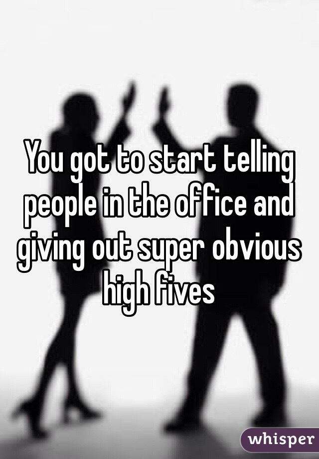You got to start telling people in the office and giving out super obvious high fives