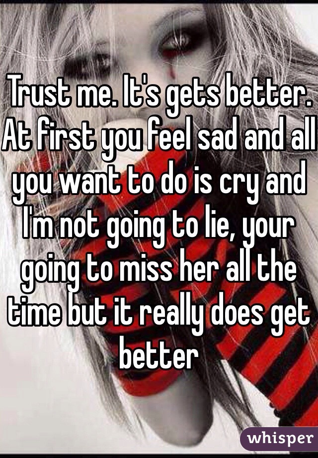 Trust me. It's gets better. At first you feel sad and all you want to do is cry and I'm not going to lie, your going to miss her all the time but it really does get better