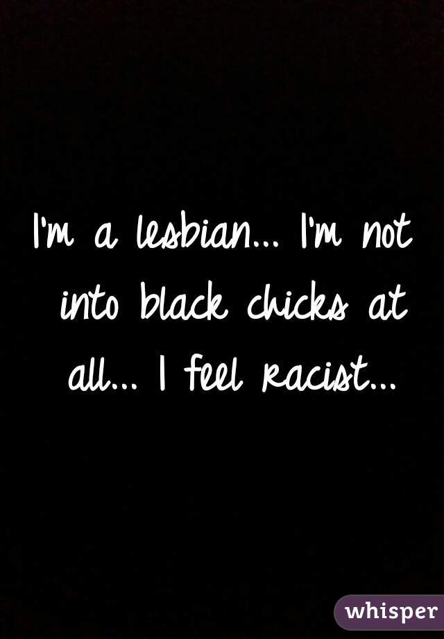 I'm a lesbian... I'm not into black chicks at all... I feel racist...