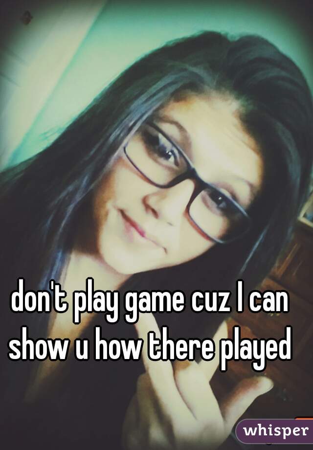 don't play game cuz I can show u how there played 