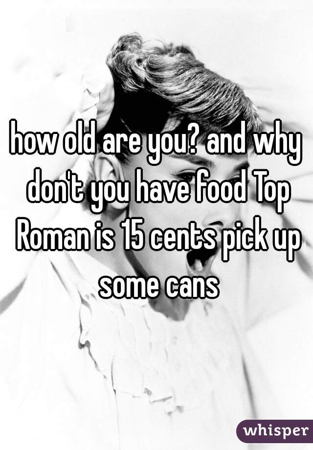 how old are you? and why don't you have food Top Roman is 15 cents pick up some cans